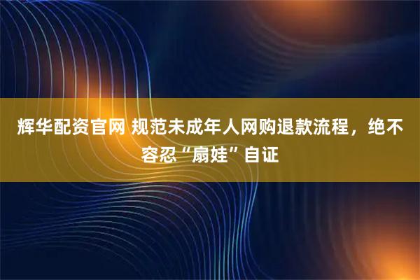 辉华配资官网 规范未成年人网购退款流程，绝不容忍“扇娃”自证
