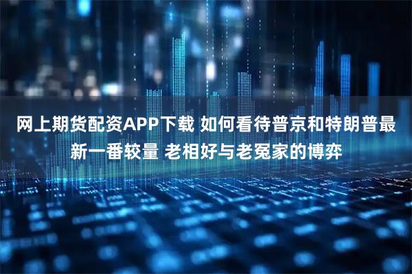 网上期货配资APP下载 如何看待普京和特朗普最新一番较量 老相好与老冤家的博弈