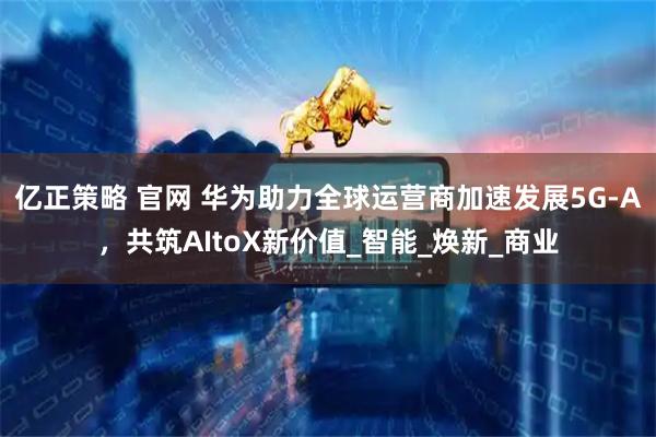 亿正策略 官网 华为助力全球运营商加速发展5G-A，共筑AItoX新价值_智能_焕新_商业
