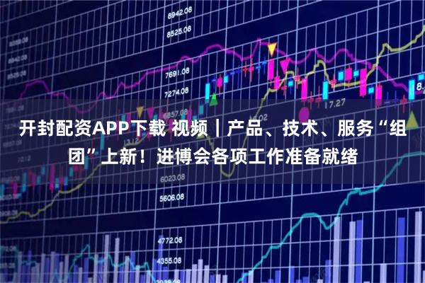 开封配资APP下载 视频｜产品、技术、服务“组团”上新！进博会各项工作准备就绪