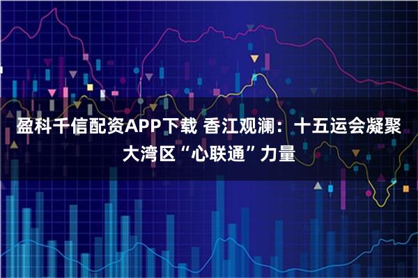 盈科千信配资APP下载 香江观澜：十五运会凝聚大湾区“心联通”力量