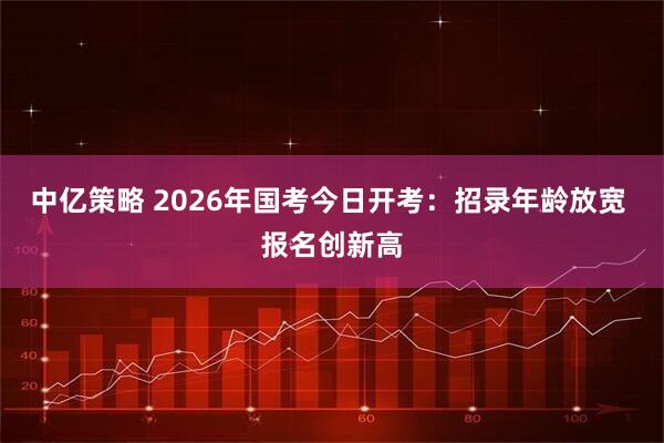 中亿策略 2026年国考今日开考：招录年龄放宽 报名创新高