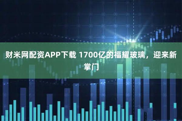 财米网配资APP下载 1700亿的福耀玻璃，迎来新掌门