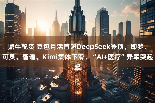鼎牛配资 豆包月活首超DeepSeek登顶，即梦、可灵、智谱、Kimi集体下滑，“AI+医疗”异军突起