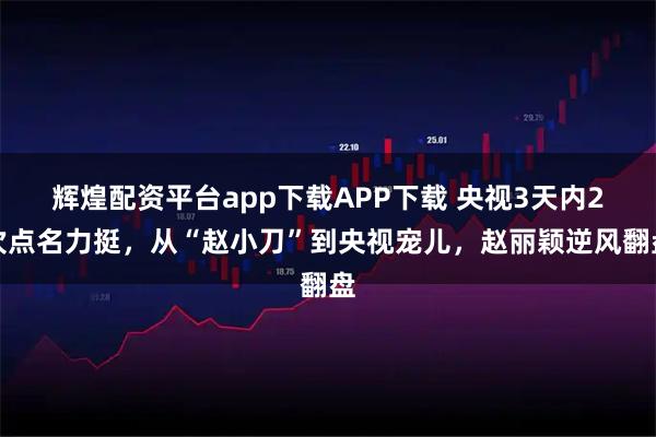 辉煌配资平台app下载APP下载 央视3天内2次点名力挺，从“赵小刀”到央视宠儿，赵丽颖逆风翻盘