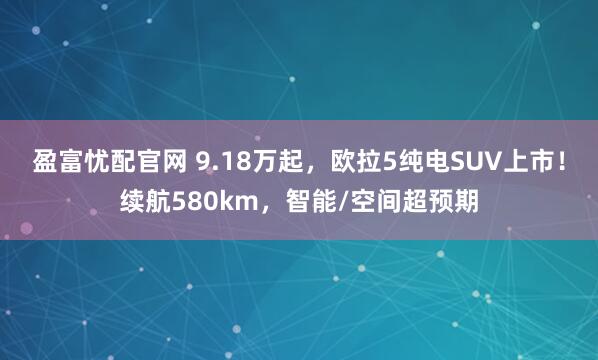 盈富忧配官网 9.18万起，欧拉5纯电SUV上市！续航580km，智能/空间超预期